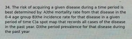 34. The risk of acquiring a given disease during a time period is best determined by: A)the mortality rate from that disease in the 0-4 age group B)the incidence rate for that disease in a given period of time C)a spot map that records all cases of the disease in the past year. D)the period prevalence for that disease during the past year