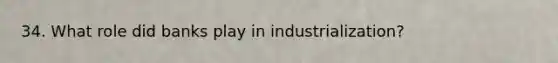 34. What role did banks play in industrialization?