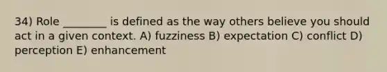 34) Role ________ is defined as the way others believe you should act in a given context. A) fuzziness B) expectation C) conflict D) perception E) enhancement