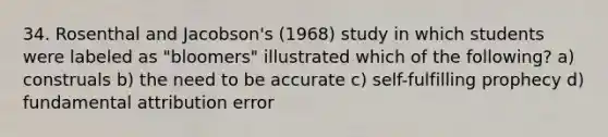 34. Rosenthal and Jacobson's (1968) study in which students were labeled as "bloomers" illustrated which of the following? a) construals b) the need to be accurate c) self-fulfilling prophecy d) fundamental attribution error