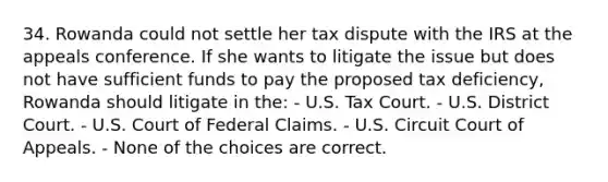 34. Rowanda could not settle her tax dispute with the IRS at the appeals conference. If she wants to litigate the issue but does not have sufficient funds to pay the proposed tax deficiency, Rowanda should litigate in the: - U.S. Tax Court. - U.S. District Court. - U.S. Court of Federal Claims. - U.S. Circuit Court of Appeals. - None of the choices are correct.