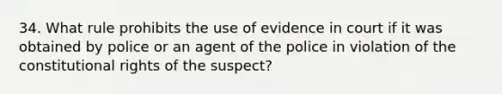 34. What rule prohibits the use of evidence in court if it was obtained by police or an agent of the police in violation of the constitutional rights of the suspect?