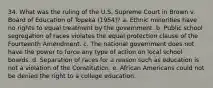 34. What was the ruling of the U.S. Supreme Court in Brown v. Board of Education of Topeka (1954)? a. Ethnic minorities have no rights to equal treatment by the government. b. Public school segregation of races violates the equal protection clause of the Fourteenth Amendment. c. The national government does not have the power to force any type of action on local school boards. d. Separation of races for a reason such as education is not a violation of the Constitution. e. African Americans could not be denied the right to a college education.