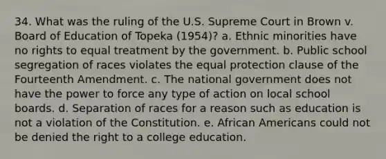 34. What was the ruling of the U.S. Supreme Court in Brown v. Board of Education of Topeka (1954)? a. Ethnic minorities have no rights to equal treatment by the government. b. Public school segregation of races violates the equal protection clause of the Fourteenth Amendment. c. The national government does not have the power to force any type of action on local school boards. d. Separation of races for a reason such as education is not a violation of the Constitution. e. African Americans could not be denied the right to a college education.