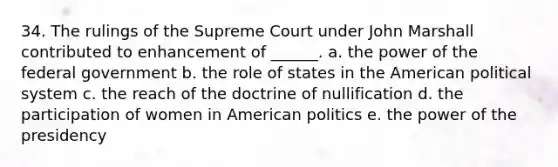 34. The rulings of the Supreme Court under John Marshall contributed to enhancement of ______. a. the power of the federal government b. the role of states in the American political system c. the reach of the doctrine of nullification d. the participation of women in American politics e. the power of the presidency