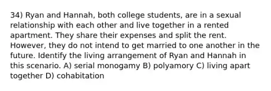 34) Ryan and Hannah, both college students, are in a sexual relationship with each other and live together in a rented apartment. They share their expenses and split the rent. However, they do not intend to get married to one another in the future. Identify the living arrangement of Ryan and Hannah in this scenario. A) serial monogamy B) polyamory C) living apart together D) cohabitation