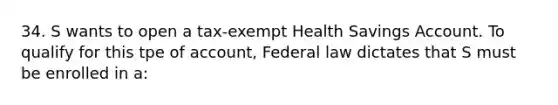 34. S wants to open a tax-exempt Health Savings Account. To qualify for this tpe of account, Federal law dictates that S must be enrolled in a: