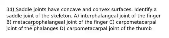 34) Saddle joints have concave and convex surfaces. Identify a saddle joint of the skeleton. A) interphalangeal joint of the finger B) metacarpophalangeal joint of the finger C) carpometacarpal joint of the phalanges D)​ carpometacarpal joint of the thumb