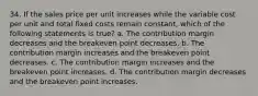 34. If the sales price per unit increases while the variable cost per unit and total fixed costs remain constant, which of the following statements is true? a. The contribution margin decreases and the breakeven point decreases. b. The contribution margin increases and the breakeven point decreases. c. The contribution margin increases and the breakeven point increases. d. The contribution margin decreases and the breakeven point increases.