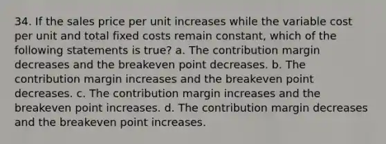 34. If the sales price per unit increases while the variable cost per unit and total fixed costs remain constant, which of the following statements is true? a. The contribution margin decreases and the breakeven point decreases. b. The contribution margin increases and the breakeven point decreases. c. The contribution margin increases and the breakeven point increases. d. The contribution margin decreases and the breakeven point increases.