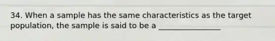 34. When a sample has the same characteristics as the target population, the sample is said to be a ________________