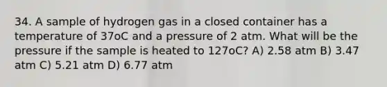 34. A sample of hydrogen gas in a closed container has a temperature of 37oC and a pressure of 2 atm. What will be the pressure if the sample is heated to 127oC? A) 2.58 atm B) 3.47 atm C) 5.21 atm D) 6.77 atm