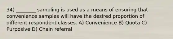 34) ________ sampling is used as a means of ensuring that convenience samples will have the desired proportion of different respondent classes. A) Convenience B) Quota C) Purposive D) Chain referral