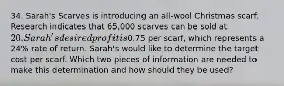 34. Sarah's Scarves is introducing an all‐wool Christmas scarf. Research indicates that 65,000 scarves can be sold at 20. Sarah's desired profit is0.75 per scarf, which represents a 24% rate of return. Sarah's would like to determine the target cost per scarf. Which two pieces of information are needed to make this determination and how should they be used?