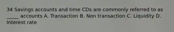 34 Savings accounts and time CDs are commonly referred to as _____ accounts A. Transaction B. Non transaction C. Liquidity D. Interest rate