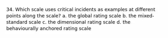 34. Which scale uses critical incidents as examples at different points along the scale? a. the global rating scale b. the mixed-standard scale c. the dimensional rating scale d. the behaviourally anchored rating scale