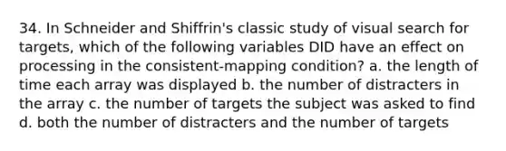 34. In Schneider and Shiffrin's classic study of visual search for targets, which of the following variables DID have an effect on processing in the consistent-mapping condition? a. the length of time each array was displayed b. the number of distracters in the array c. the number of targets the subject was asked to find d. both the number of distracters and the number of targets