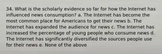 34. What is the scholarly evidence so far for how the Internet has influenced news consumption? a. The Internet has become the most common place for Americans to get their news b. The Internet has expanded the audience for news c. The Internet has increased the percentage of young people who consume news d. The Internet has significantly diversified the sources people use for their news e. None of the above