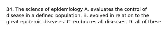 34. The science of epidemiology A. evaluates the control of disease in a defined population. B. evolved in relation to the great epidemic diseases. C. embraces all diseases. D. all of these