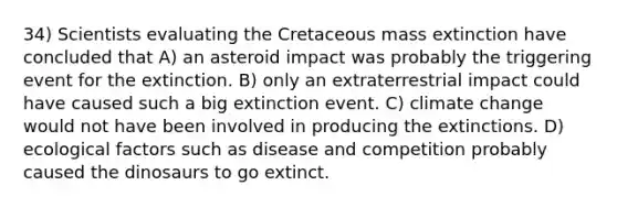 34) Scientists evaluating the Cretaceous mass extinction have concluded that A) an asteroid impact was probably the triggering event for the extinction. B) only an extraterrestrial impact could have caused such a big extinction event. C) climate change would not have been involved in producing the extinctions. D) ecological factors such as disease and competition probably caused the dinosaurs to go extinct.