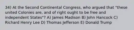 34) At the Second Continental Congress, who argued that "these united Colonies are, and of right ought to be free and independent States"? A) James Madison B) John Hancock C) Richard Henry Lee D) Thomas Jefferson E) Donald Trump