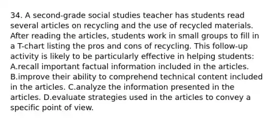 34. A second-grade social studies teacher has students read several articles on recycling and the use of recycled materials. After reading the articles, students work in small groups to fill in a T-chart listing the pros and cons of recycling. This follow-up activity is likely to be particularly effective in helping students: A.recall important factual information included in the articles. B.improve their ability to comprehend technical content included in the articles. C.analyze the information presented in the articles. D.evaluate strategies used in the articles to convey a specific point of view.