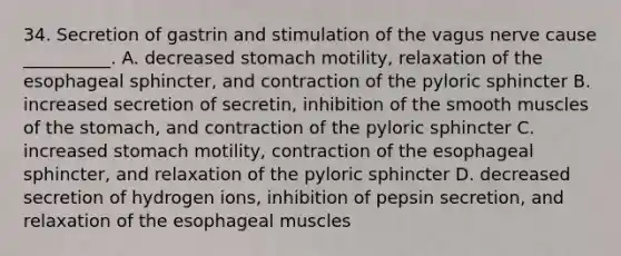 34. Secretion of gastrin and stimulation of the vagus nerve cause __________. A. decreased stomach motility, relaxation of the esophageal sphincter, and contraction of the pyloric sphincter B. increased secretion of secretin, inhibition of the smooth muscles of <a href='https://www.questionai.com/knowledge/kLccSGjkt8-the-stomach' class='anchor-knowledge'>the stomach</a>, and contraction of the pyloric sphincter C. increased stomach motility, contraction of the esophageal sphincter, and relaxation of the pyloric sphincter D. decreased secretion of hydrogen ions, inhibition of pepsin secretion, and relaxation of the esophageal muscles