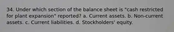 34. Under which section of the balance sheet is "cash restricted for plant expansion" reported? a. Current assets. b. Non-current assets. c. Current liabilities. d. Stockholders' equity.