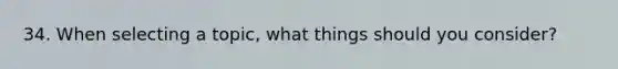 34. When selecting a topic, what things should you consider?