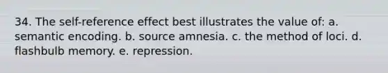 34. The self-reference effect best illustrates the value of: a. semantic encoding. b. source amnesia. c. the method of loci. d. flashbulb memory. e. repression.