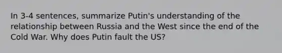 In 3-4 sentences, summarize Putin's understanding of the relationship between Russia and the West since the end of the Cold War. Why does Putin fault the US?