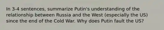 In 3-4 sentences, summarize Putin's understanding of the relationship between Russia and the West (especially the US) since the end of the Cold War. Why does Putin fault the US?