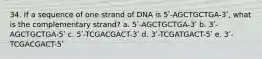 34. If a sequence of one strand of DNA is 5ʹ-AGCTGCTGA-3ʹ, what is the complementary strand? a. 5ʹ-AGCTGCTGA-3ʹ b. 3ʹ-AGCTGCTGA-5ʹ c. 5ʹ-TCGACGACT-3ʹ d. 3ʹ-TCGATGACT-5ʹ e. 3ʹ-TCGACGACT-5ʹ