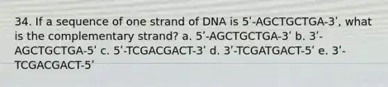 34. If a sequence of one strand of DNA is 5ʹ-AGCTGCTGA-3ʹ, what is the complementary strand? a. 5ʹ-AGCTGCTGA-3ʹ b. 3ʹ-AGCTGCTGA-5ʹ c. 5ʹ-TCGACGACT-3ʹ d. 3ʹ-TCGATGACT-5ʹ e. 3ʹ-TCGACGACT-5ʹ