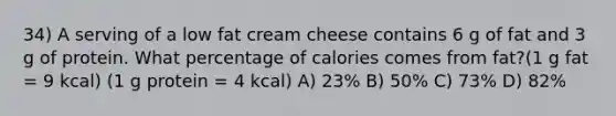 34) A serving of a low fat cream cheese contains 6 g of fat and 3 g of protein. What percentage of calories comes from fat?(1 g fat = 9 kcal) (1 g protein = 4 kcal) A) 23% B) 50% C) 73% D) 82%