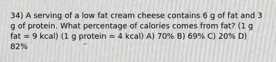 34) A serving of a low fat cream cheese contains 6 g of fat and 3 g of protein. What percentage of calories comes from fat? (1 g fat = 9 kcal) (1 g protein = 4 kcal) A) 70% B) 69% C) 20% D) 82%