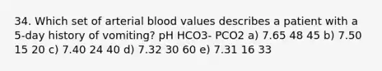 34. Which set of arterial blood values describes a patient with a 5-day history of vomiting? pH HCO3- PCO2 a) 7.65 48 45 b) 7.50 15 20 c) 7.40 24 40 d) 7.32 30 60 e) 7.31 16 33