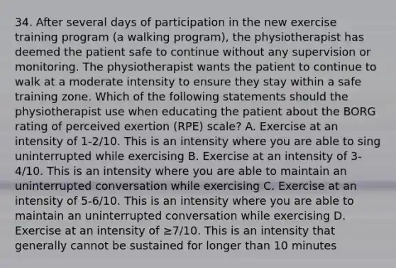 34. After several days of participation in the new exercise training program (a walking program), the physiotherapist has deemed the patient safe to continue without any supervision or monitoring. The physiotherapist wants the patient to continue to walk at a moderate intensity to ensure they stay within a safe training zone. Which of the following statements should the physiotherapist use when educating the patient about the BORG rating of perceived exertion (RPE) scale? A. Exercise at an intensity of 1-2/10. This is an intensity where you are able to sing uninterrupted while exercising B. Exercise at an intensity of 3-4/10. This is an intensity where you are able to maintain an uninterrupted conversation while exercising C. Exercise at an intensity of 5-6/10. This is an intensity where you are able to maintain an uninterrupted conversation while exercising D. Exercise at an intensity of ≥7/10. This is an intensity that generally cannot be sustained for longer than 10 minutes