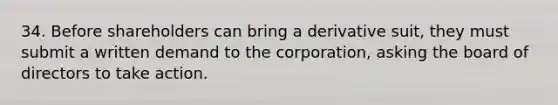 34. Before shareholders can bring a derivative suit, they must submit a written demand to the corporation, asking the board of directors to take action.