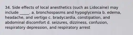 34. Side effects of local anesthetics (such as Lidocaine) may include _____. a. bronchospasms and hypoglycemia b. edema, headache, and vertigo c. bradycardia, constipation, and abdominal discomfort d. seizures, dizziness, confusion, respiratory depression, and respiratory arrest