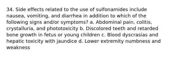 34. Side effects related to the use of sulfonamides include nausea, vomiting, and diarrhea in addition to which of the following signs and/or symptoms? a. Abdominal pain, colitis, crystalluria, and phototoxicity b. Discolored teeth and retarded bone growth in fetus or young children c. Blood dyscrasias and hepatic toxicity with jaundice d. Lower extremity numbness and weakness