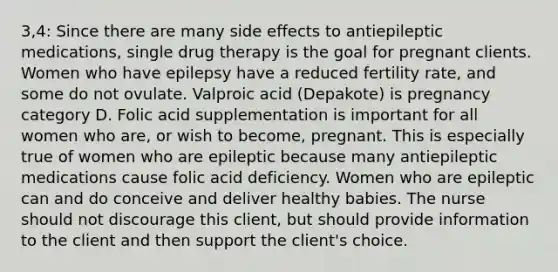 3,4: Since there are many side effects to antiepileptic medications, single drug therapy is the goal for pregnant clients. Women who have epilepsy have a reduced fertility rate, and some do not ovulate. Valproic acid (Depakote) is pregnancy category D. Folic acid supplementation is important for all women who are, or wish to become, pregnant. This is especially true of women who are epileptic because many antiepileptic medications cause folic acid deficiency. Women who are epileptic can and do conceive and deliver healthy babies. The nurse should not discourage this client, but should provide information to the client and then support the client's choice.