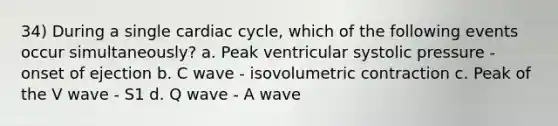 34) During a single cardiac cycle, which of the following events occur simultaneously? a. Peak ventricular systolic pressure - onset of ejection b. C wave - isovolumetric contraction c. Peak of the V wave - S1 d. Q wave - A wave