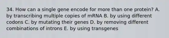 34. How can a single gene encode for more than one protein? A. by transcribing multiple copies of mRNA B. by using different codons C. by mutating their genes D. by removing different combinations of introns E. by using transgenes