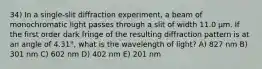 34) In a single-slit diffraction experiment, a beam of monochromatic light passes through a slit of width 11.0 μm. If the first order dark fringe of the resulting diffraction pattern is at an angle of 4.31°, what is the wavelength of light? A) 827 nm B) 301 nm C) 602 nm D) 402 nm E) 201 nm