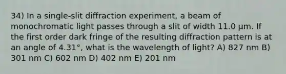 34) In a single-slit diffraction experiment, a beam of monochromatic light passes through a slit of width 11.0 μm. If the first order dark fringe of the resulting diffraction pattern is at an angle of 4.31°, what is the wavelength of light? A) 827 nm B) 301 nm C) 602 nm D) 402 nm E) 201 nm