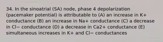 34. In the sinoatrial (SA) node, phase 4 depolarization (pacemaker potential) is attributable to (A) an increase in K+ conductance (B) an increase in Na+ conductance (C) a decrease in Cl− conductance (D) a decrease in Ca2+ conductance (E) simultaneous increases in K+ and Cl− conductances