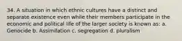 34. A situation in which ethnic cultures have a distinct and separate existence even while their members participate in the economic and political life of the larger society is known as: a. Genocide b. Assimilation c. segregation d. pluralism