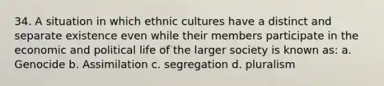 34. A situation in which ethnic cultures have a distinct and separate existence even while their members participate in the economic and political life of the larger society is known as: a. Genocide b. Assimilation c. segregation d. pluralism