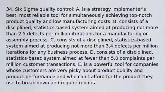 34. Six Sigma quality control: A. is a strategy implementer's best, most reliable tool for simultaneously achieving top-notch product quality and low manufacturing costs. B. consists of a disciplined, statistics-based system aimed at producing not more than 2.5 defects per million iterations for a manufacturing or assembly process. C. consists of a disciplined, statistics-based system aimed at producing not more than 3.4 defects per million iterations for any business process. D. consists of a disciplined, statistics-based system aimed at fewer than 5.0 complaints per million customer transactions. E. is a powerful tool for companies whose customers are very picky about product quality and product performance and who can't afford for the product they use to break down and require repairs.